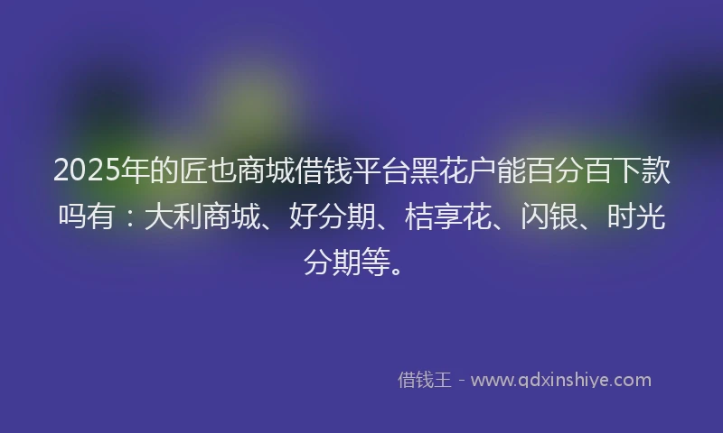 2025年的匠也商城借钱平台黑花户能百分百下款吗有：大利商城、好分期、桔享花、闪银、时光分期等。
