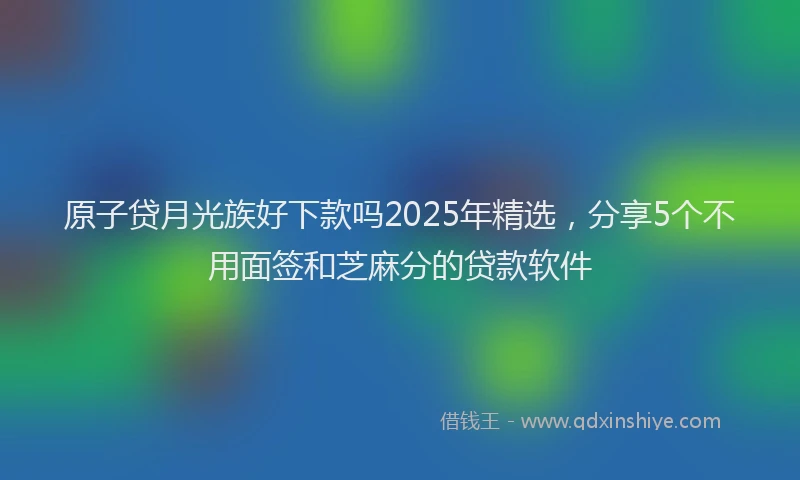 原子贷月光族好下款吗2025年精选，分享5个不用面签和芝麻分的贷款软件