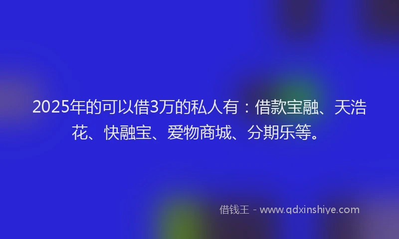 2025年的可以借3万的私人有：借款宝融、天浩花、快融宝、爱物商城、分期乐等。