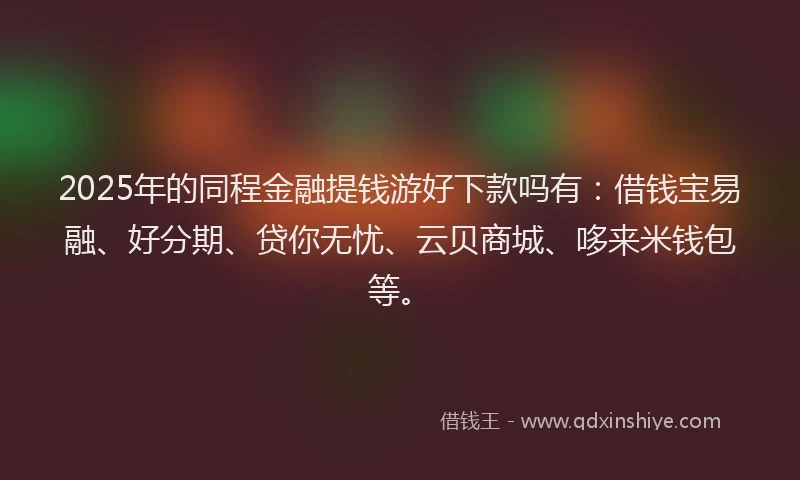2025年的同程金融提钱游好下款吗有：借钱宝易融、好分期、贷你无忧、云贝商城、哆来米钱包等。
