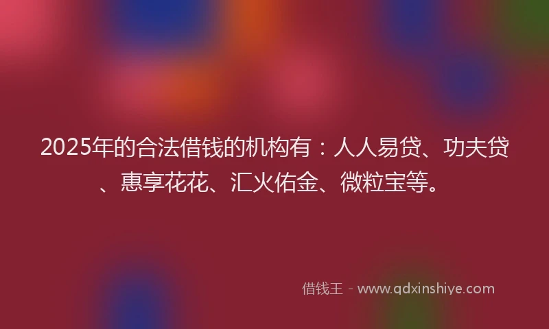 2025年的合法借钱的机构有：人人易贷、功夫贷、惠享花花、汇火佑金、微粒宝等。