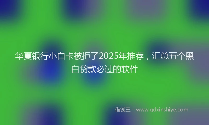 华夏银行小白卡被拒了2025年推荐，汇总五个黑白贷款必过的软件