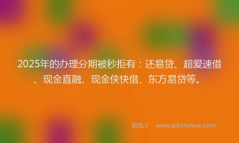 2025年的办理分期被秒拒有：还易贷、超爱速借、现金直融、现金侠快借、东方易贷等。