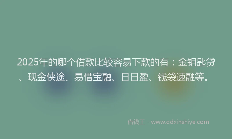 2025年的哪个借款比较容易下款的有：金钥匙贷、现金侠途、易借宝融、日日盈、钱袋速融等。