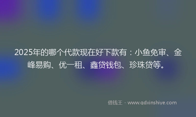 2025年的哪个代款现在好下款有：小鱼免审、金峰易购、优一租、鑫贷钱包、珍珠贷等。