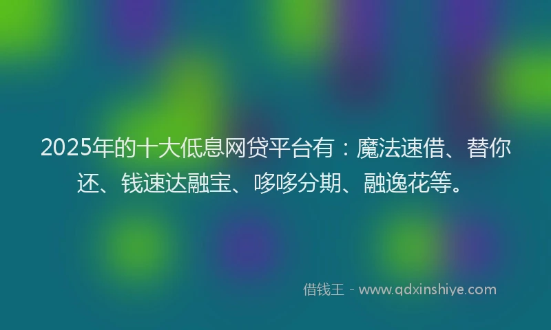 2025年的十大低息网贷平台有：魔法速借、替你还、钱速达融宝、哆哆分期、融逸花等。