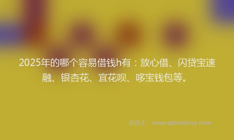 2025年的哪个容易借钱h有：放心借、闪贷宝速融、银杏花、宜花呗、哆宝钱包等。