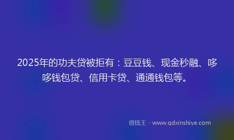 2025年的功夫贷被拒有：豆豆钱、现金秒融、哆哆钱包贷、信用卡贷、通通钱包等。