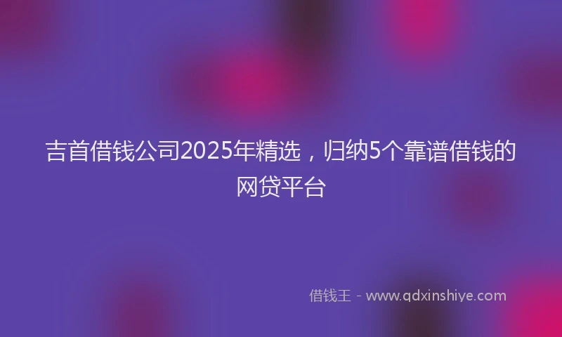 吉首借钱公司2025年精选，归纳5个靠谱借钱的网贷平台