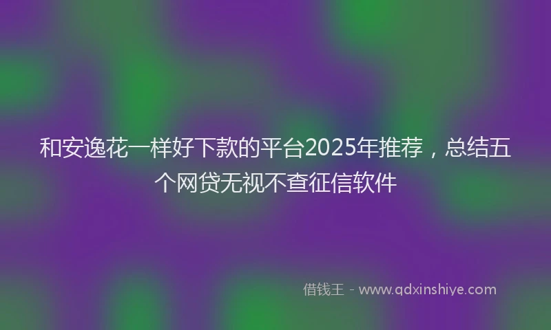 和安逸花一样好下款的平台2025年推荐，总结五个网贷无视不查征信软件