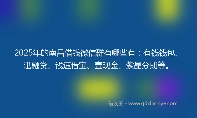 2025年的南昌借钱微信群有哪些有：有钱钱包、迅融贷、钱速借宝、壹现金、紫晶分期等。