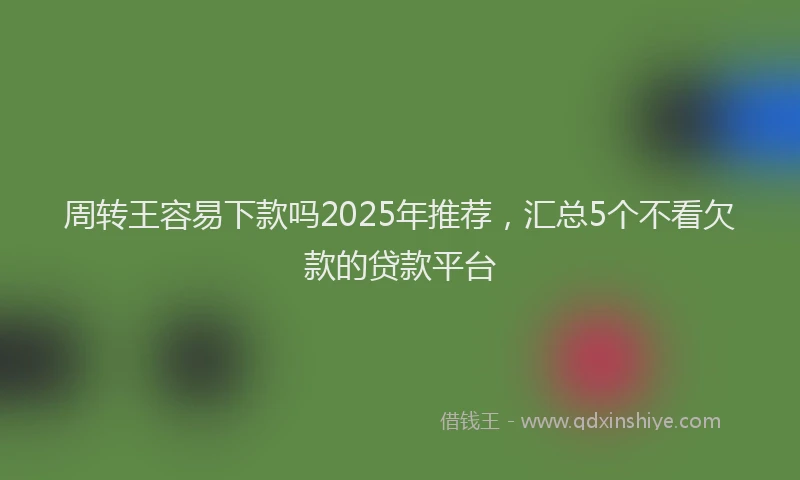 周转王容易下款吗2025年推荐，汇总5个不看欠款的贷款平台