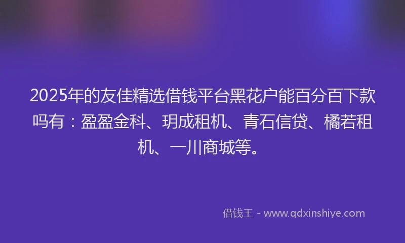 2025年的友佳精选借钱平台黑花户能百分百下款吗有：盈盈金科、玥成租机、青石信贷、橘若租机、一川商城等。