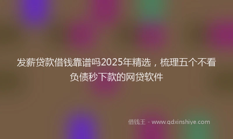 发薪贷款借钱靠谱吗2025年精选，梳理五个不看负债秒下款的网贷软件