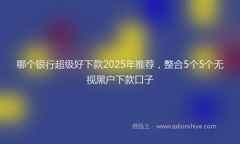 哪个银行超级好下款2025年推荐，整合5个5个无视黑户下款口子