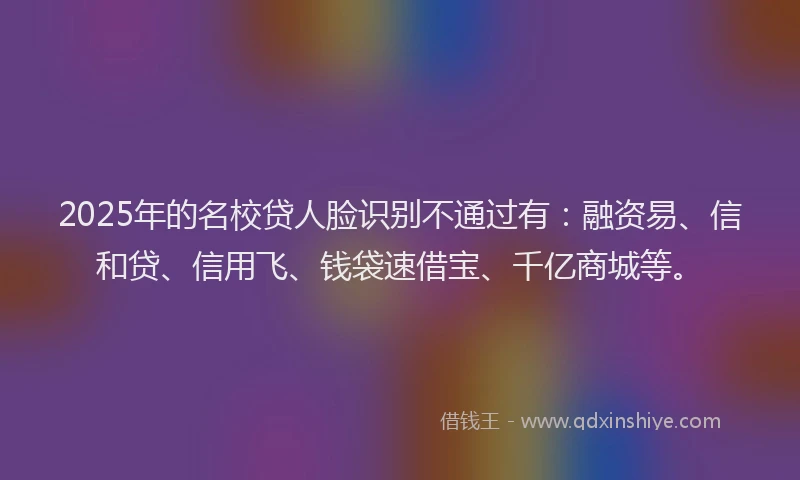 2025年的名校贷人脸识别不通过有：融资易、信和贷、信用飞、钱袋速借宝、千亿商城等。