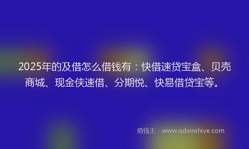 2025年的及借怎么借钱有：快借速贷宝盒、贝壳商城、现金侠速借、分期悦、快易借贷宝等。