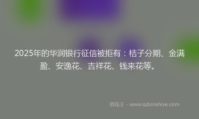 2025年的华润银行征信被拒有：桔子分期、金满盈、安逸花、吉祥花、钱来花等。