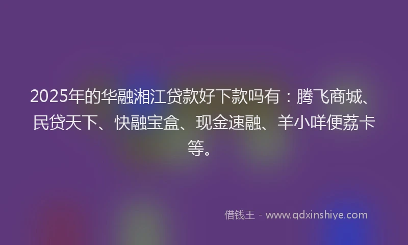 2025年的华融湘江贷款好下款吗有：腾飞商城、民贷天下、快融宝盒、现金速融、羊小咩便荔卡等。