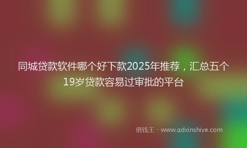 同城贷款软件哪个好下款2025年推荐，汇总五个19岁贷款容易过审批的平台