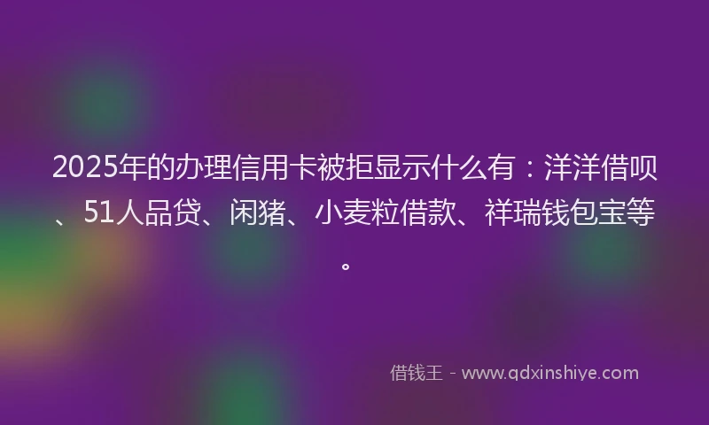 2025年的办理信用卡被拒显示什么有：洋洋借呗、51人品贷、闲猪、小麦粒借款、祥瑞钱包宝等。