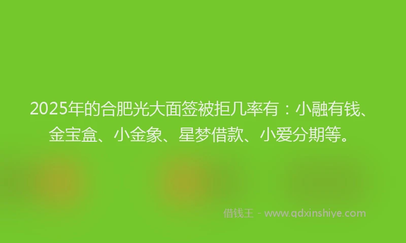 2025年的合肥光大面签被拒几率有：小融有钱、金宝盒、小金象、星梦借款、小爱分期等。