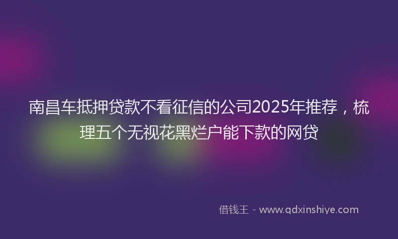 南昌车抵押贷款不看征信的公司2025年推荐，梳理五个无视花黑烂户能下款的网贷