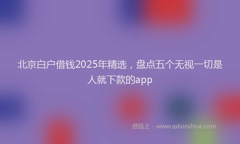北京白户借钱2025年精选，盘点五个无视一切是人就下款的app