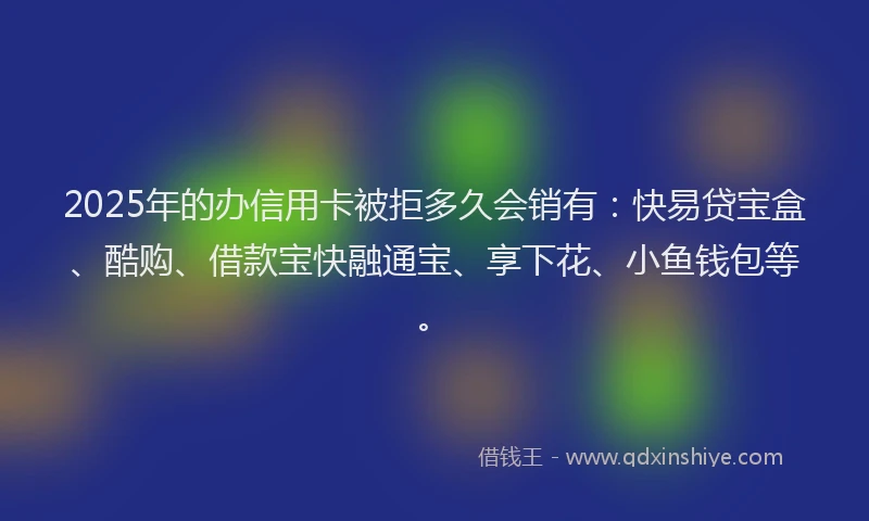 2025年的办信用卡被拒多久会销有：快易贷宝盒、酷购、借款宝快融通宝、享下花、小鱼钱包等。