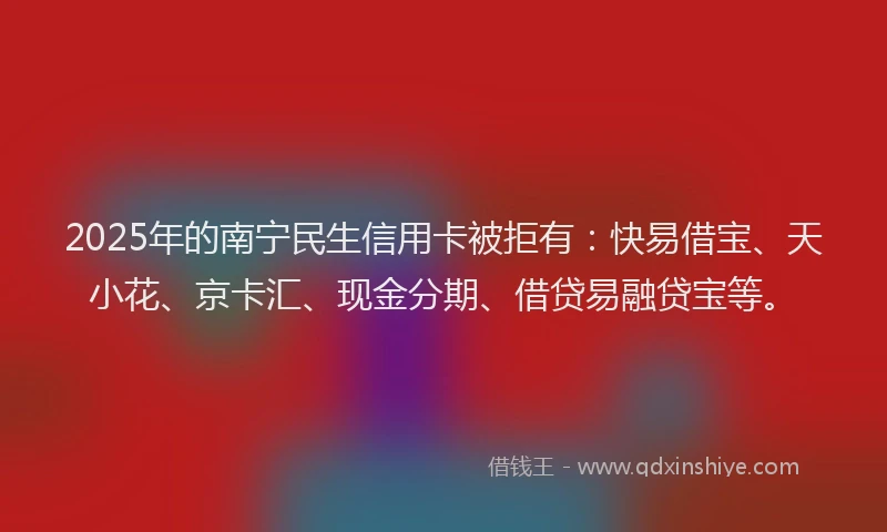2025年的南宁民生信用卡被拒有：快易借宝、天小花、京卡汇、现金分期、借贷易融贷宝等。