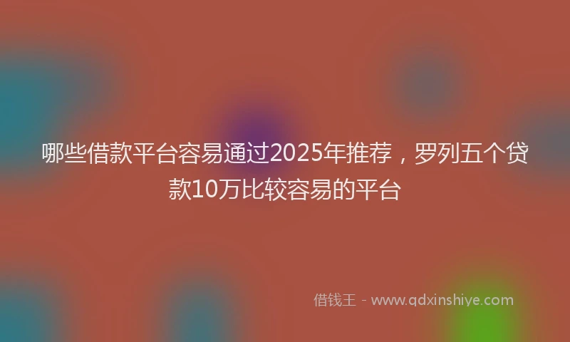 哪些借款平台容易通过2025年推荐，罗列五个贷款10万比较容易的平台