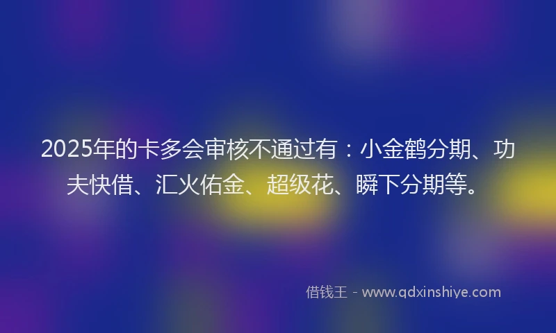 2025年的卡多会审核不通过有：小金鹤分期、功夫快借、汇火佑金、超级花、瞬下分期等。