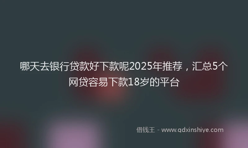 哪天去银行贷款好下款呢2025年推荐，汇总5个网贷容易下款18岁的平台
