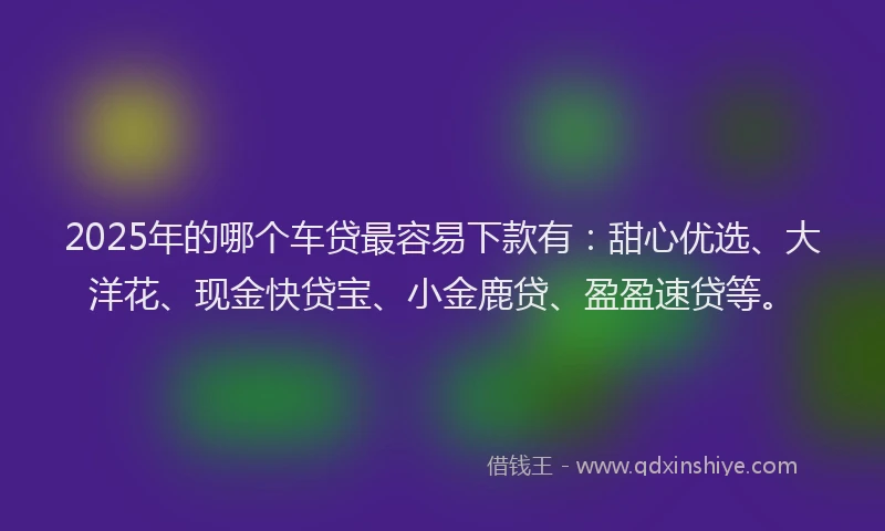 2025年的哪个车贷最容易下款有：甜心优选、大洋花、现金快贷宝、小金鹿贷、盈盈速贷等。
