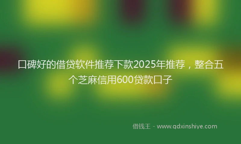 口碑好的借贷软件推荐下款2025年推荐，整合五个芝麻信用600贷款口子
