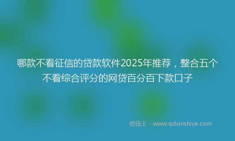 哪款不看征信的贷款软件2025年推荐，整合五个不看综合评分的网贷百分百下款口子