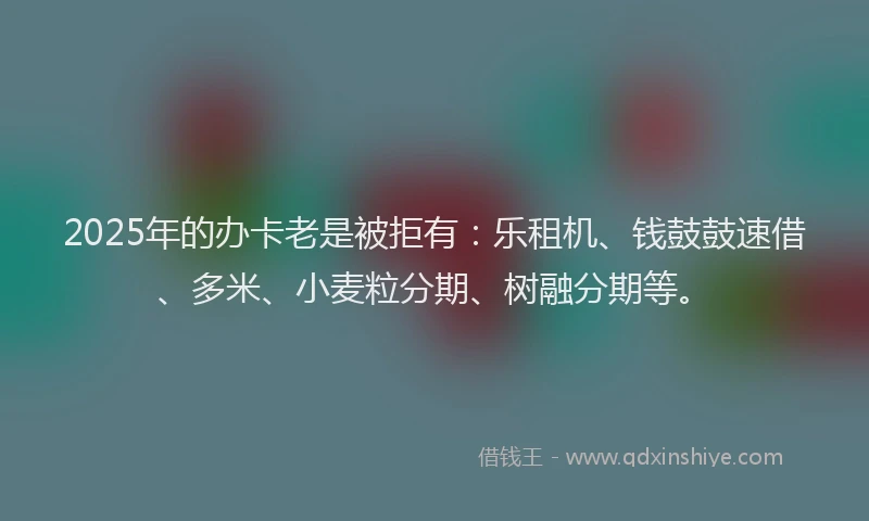 2025年的办卡老是被拒有：乐租机、钱鼓鼓速借、多米、小麦粒分期、树融分期等。