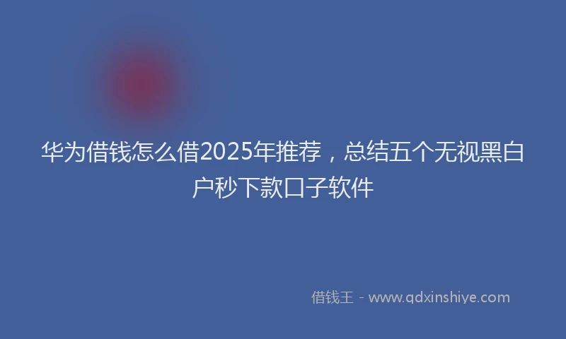 华为借钱怎么借2025年推荐，总结五个无视黑白户秒下款口子软件