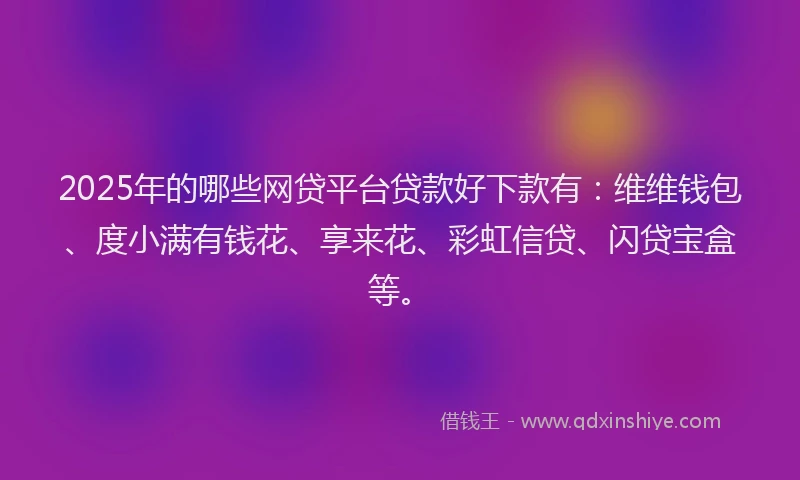 2025年的哪些网贷平台贷款好下款有：维维钱包、度小满有钱花、享来花、彩虹信贷、闪贷宝盒等。