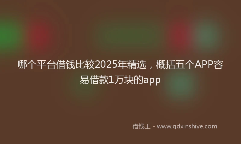 哪个平台借钱比较2025年精选，概括五个APP容易借款1万块的app