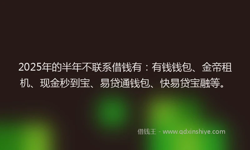 2025年的半年不联系借钱有：有钱钱包、金帝租机、现金秒到宝、易贷通钱包、快易贷宝融等。