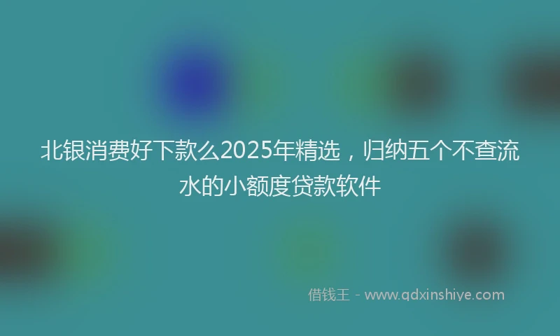 北银消费好下款么2025年精选，归纳五个不查流水的小额度贷款软件
