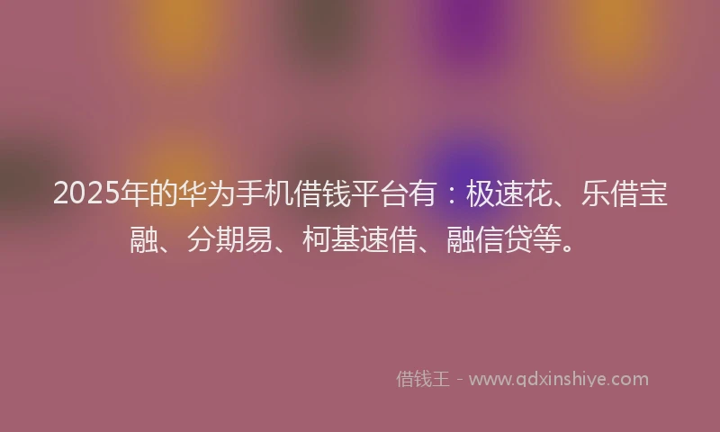 2025年的华为手机借钱平台有：极速花、乐借宝融、分期易、柯基速借、融信贷等。