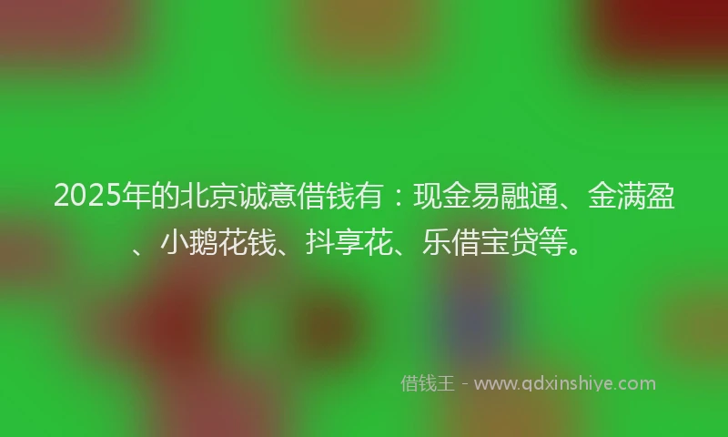 2025年的北京诚意借钱有：现金易融通、金满盈、小鹅花钱、抖享花、乐借宝贷等。