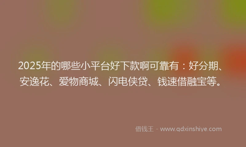 2025年的哪些小平台好下款啊可靠有：好分期、安逸花、爱物商城、闪电侠贷、钱速借融宝等。