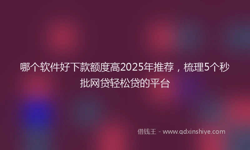 哪个软件好下款额度高2025年推荐，梳理5个秒批网贷轻松贷的平台