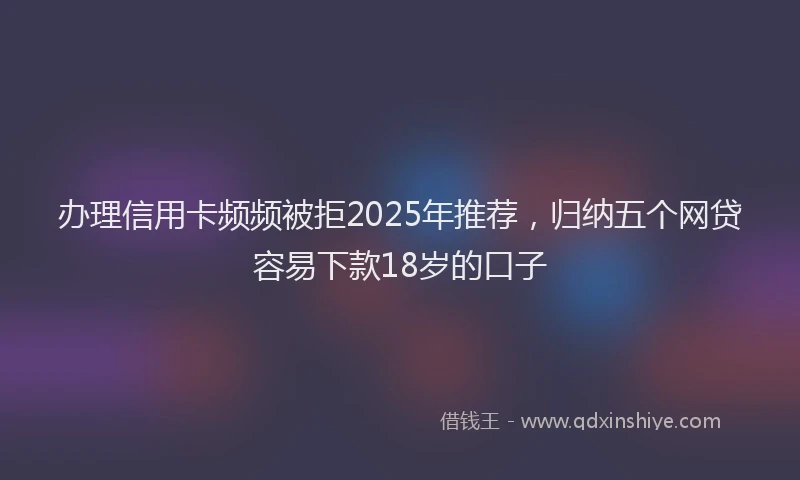 办理信用卡频频被拒2025年推荐，归纳五个网贷容易下款18岁的口子