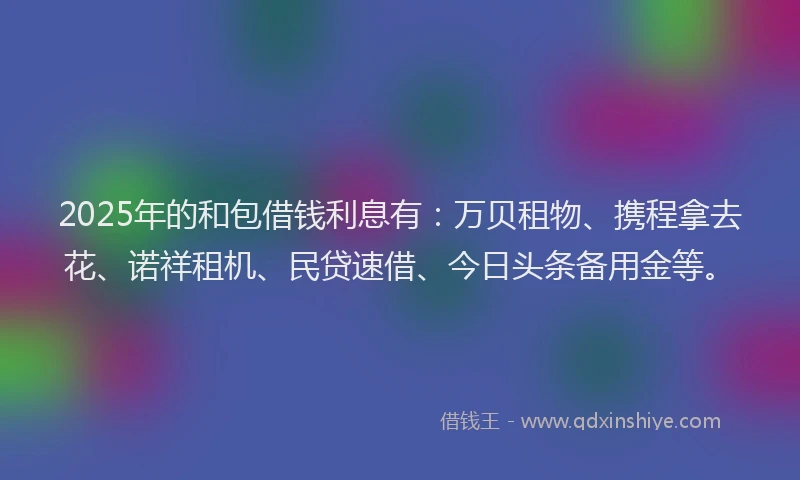 2025年的和包借钱利息有：万贝租物、携程拿去花、诺祥租机、民贷速借、今日头条备用金等。