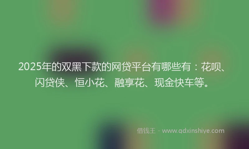 2025年的双黑下款的网贷平台有哪些有：花呗、闪贷侠、恒小花、融享花、现金快车等。