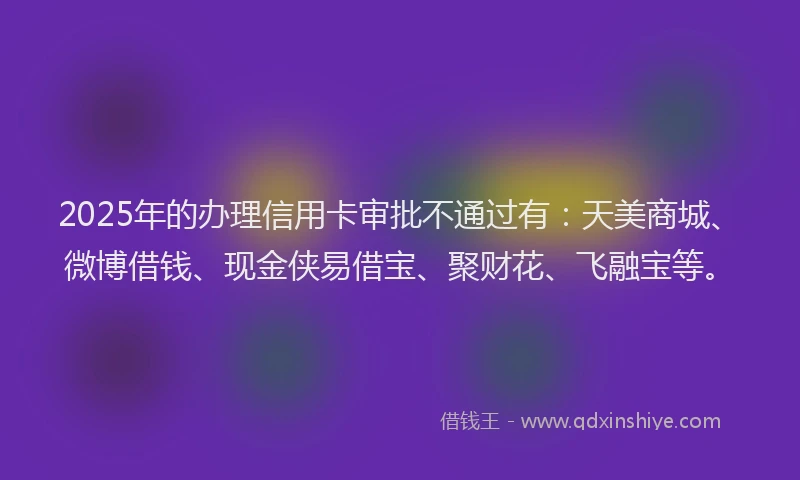2025年的办理信用卡审批不通过有：天美商城、微博借钱、现金侠易借宝、聚财花、飞融宝等。